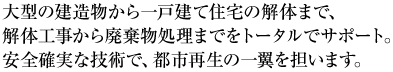 大型の建造物から一戸建て住宅の解体まで、解体工事から廃棄物処理までをトータルでサポート。安全確実な技術で、都市再生の一翼を担います。