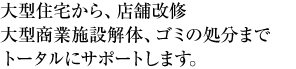 大型住宅から、店舗改修、大型商業施設解体、ゴミの処分までトータルにサポートします。
